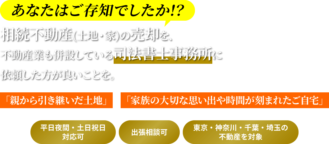 あなたはご存知でしたか!? 相続不動産(土地・家)の売却を、不動産業も併設している司法書士事務所に依頼した方が良いことを。/「親から引き継いだ土地」「家族の大切な思い出や時間が刻まれたご自宅」/ *平日夜間・土日祝日対応可 *出張相談可 *東京・神奈川・千葉・埼玉の不動産を対象