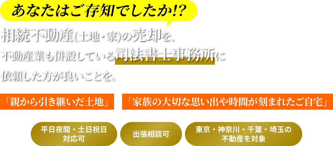 あなたはご存知でしたか!? 相続不動産（土地・家）の売却を、不動産業も併設している司法書士事務所に依頼した方が良いことを。/「親から引き継いだ土地」「家族の大切な思い出や時間が刻まれたご自宅」/ *平日夜間・土日祝日対応可 *出張相談可 *東京・神奈川・千葉・埼玉の不動産を対象